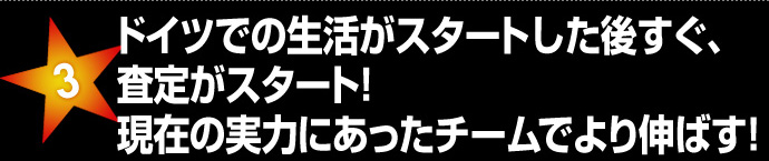 ドイツでの生活がスタートした後すぐ、査定がスタート！現在の実力にあったチームでより伸ばす！