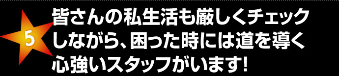 皆さんの私生活も厳しくチェック
しながら、困った時には道を導く心強いスタッフがいます！