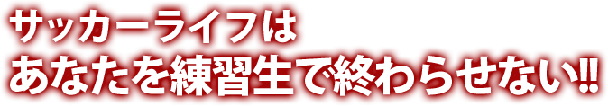 サッカーライフはあなたを練習生で終わらせない！！