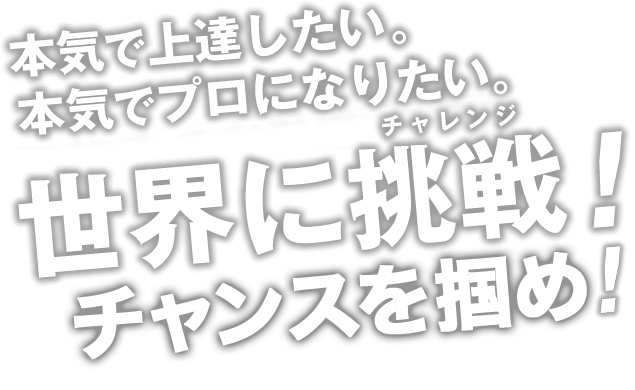 本気で上達したい。本気でプロになりたい。世界にチャレンジ！チャンスを掴め！